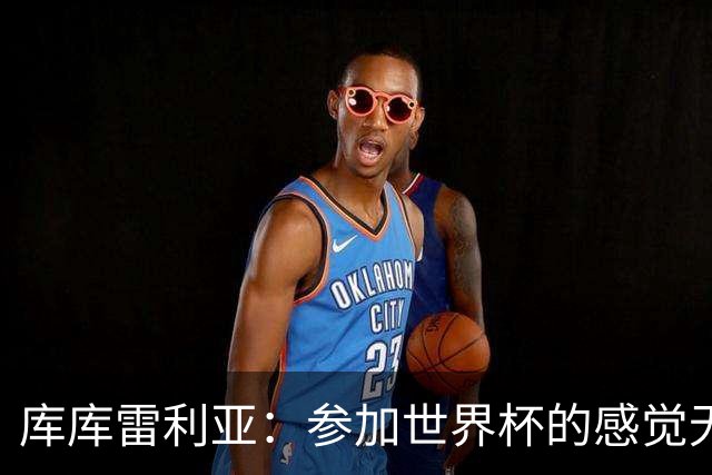 库库雷利亚：参加世界杯的感觉无与伦比，在决赛进球犹如梦想成真